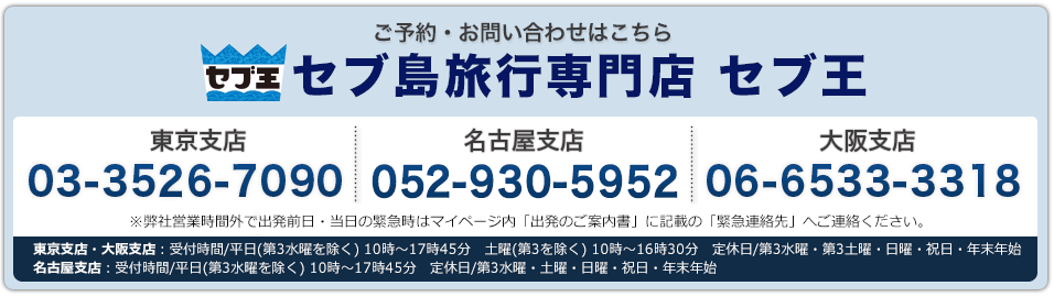 セブ王 ご予約・お問い合わせはこちら セブ島旅行専門店 セブ王 東京支店03-3526-7090 名古屋支店052-930-5952 大阪支店 06-6533-3318 東京支店・大阪支店：受付時間/平日(第3水曜を除く) 10時～17時45分　土曜(第3を除く) 10時～16時30分　定休日/第3水曜・第3土曜・日曜・祝日・年末年始　名古屋支店：受付時間/平日(第3水曜を除く) 10時～17時45分　定休日/第3水曜・土曜・日曜・祝日・年末年始※弊社営業時間外で出発前日・当日の緊急時はマイページ内「出発のご案内書」に記載の「緊急連絡先」へご連絡ください。