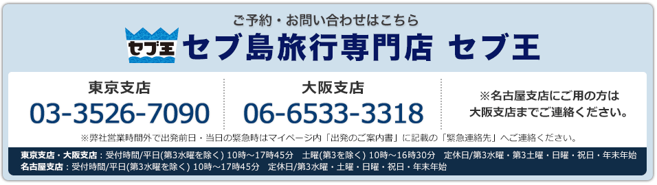 セブ王 ご予約・お問い合わせはこちら セブ島旅行専門店 セブ王 東京支店03-3526-7090 名古屋支店052-930-5952 大阪支店 06-6533-3318 東京支店・大阪支店：受付時間/平日(第3水曜を除く) 10時～17時45分　土曜(第3を除く) 10時～16時30分　定休日/第3水曜・第3土曜・日曜・祝日・年末年始　名古屋支店：受付時間/平日(第3水曜を除く) 10時～17時45分　定休日/第3水曜・土曜・日曜・祝日・年末年始※弊社営業時間外で出発前日・当日の緊急時はマイページ内「出発のご案内書」に記載の「緊急連絡先」へご連絡ください。※名古屋支店にご用の方は大阪支店までご連絡ください。