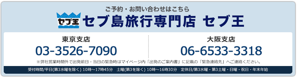 セブ王 ご予約・お問い合わせはこちら セブ島旅行専門店 セブ王 東京支店03-3526-7090 大阪支店 06-6533-3318 東京支店・大阪支店：受付時間/平日(第3水曜を除く) 10時～17時45分　土曜(第3を除く) 10時～16時30分　定休日/第3水曜・第3土曜・日曜・祝日・年末年始※弊社営業時間外で出発前日・当日の緊急時はマイページ内「出発のご案内書」に記載の「緊急連絡先」へご連絡ください。